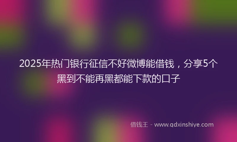 2025年热门银行征信不好微博能借钱，分享5个黑到不能再黑都能下款的口子
