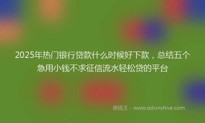 2025年热门银行贷款什么时候好下款，总结五个急用小钱不求征信流水轻松贷的平台