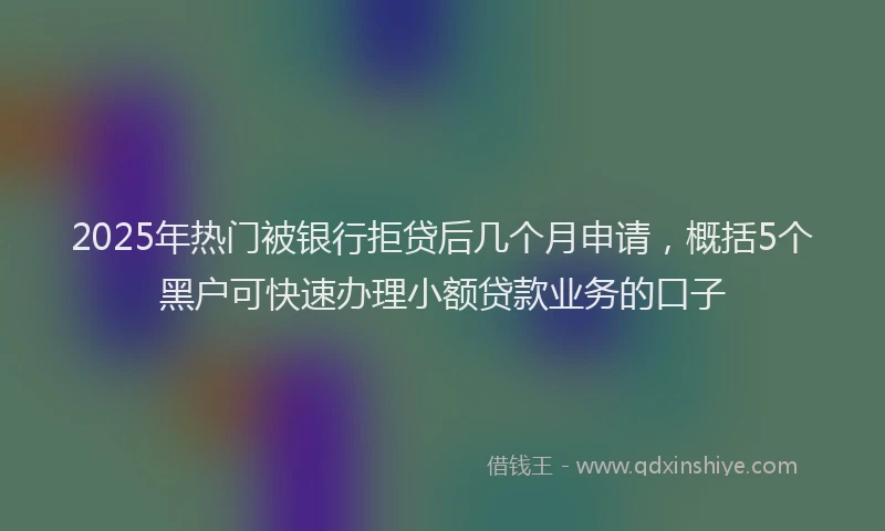 2025年热门被银行拒贷后几个月申请，概括5个黑户可快速办理小额贷款业务的口子