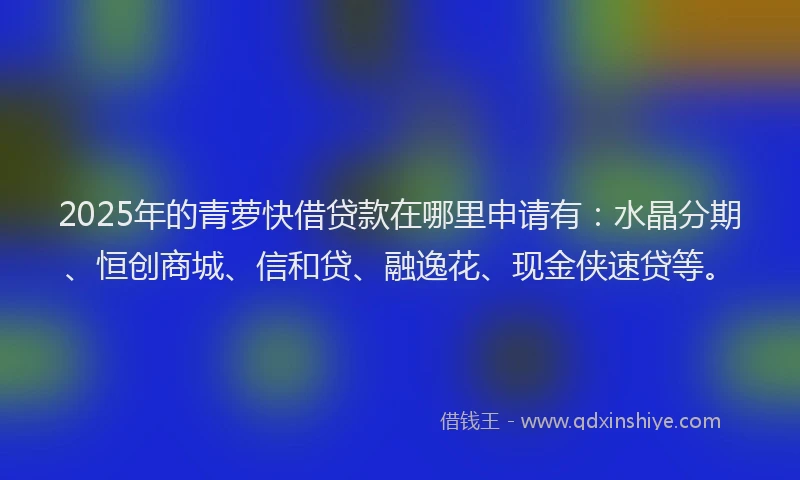 2025年的青萝快借贷款在哪里申请有：水晶分期、恒创商城、信和贷、融逸花、现金侠速贷等。