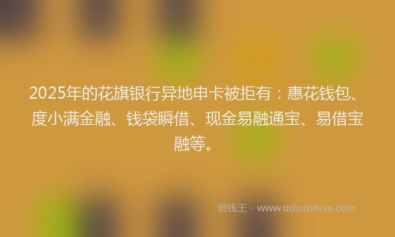 2025年的花旗银行异地申卡被拒有：惠花钱包、度小满金融、钱袋瞬借、现金易融通宝、易借宝融等。