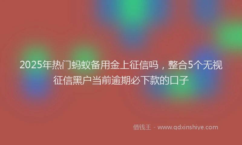 2025年热门蚂蚁备用金上征信吗，整合5个无视征信黑户当前逾期必下款的口子