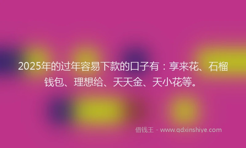 2025年的过年容易下款的口子有：享来花、石榴钱包、理想给、天天金、天小花等。