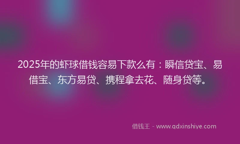 2025年的虾球借钱容易下款么有：瞬信贷宝、易借宝、东方易贷、携程拿去花、随身贷等。