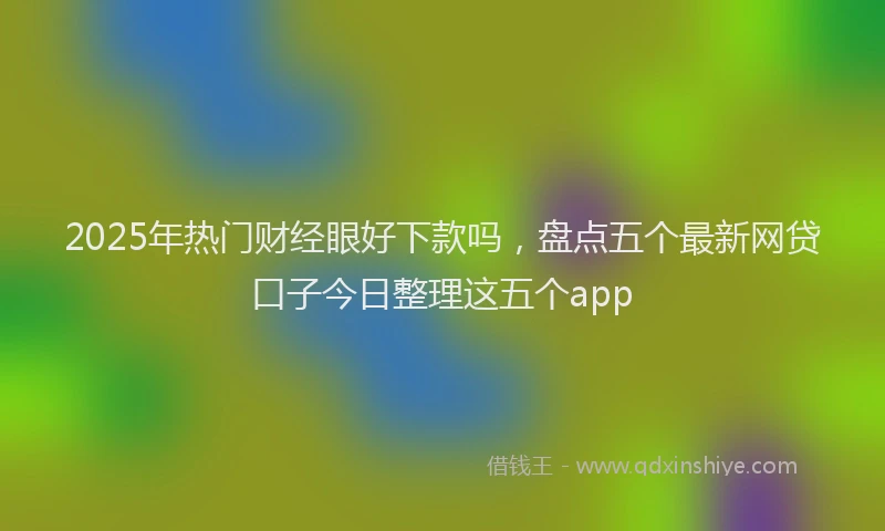 2025年热门财经眼好下款吗，盘点五个最新网贷口子今日整理这五个app