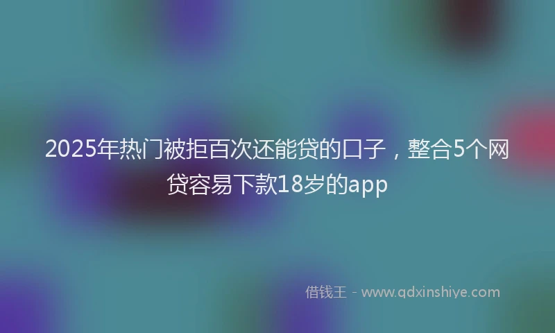 2025年热门被拒百次还能贷的口子，整合5个网贷容易下款18岁的app