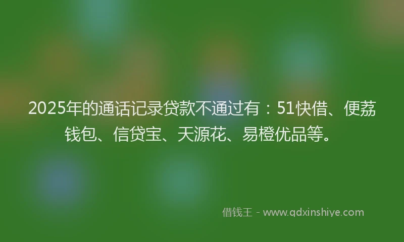 2025年的通话记录贷款不通过有:51快借、便荔钱包、信贷宝、天源花、易橙优品等。