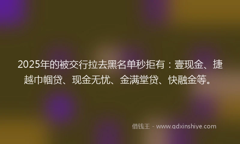 2025年的被交行拉去黑名单秒拒有:壹现金、捷越巾帼贷、现金无忧、金满堂贷、快融金等。