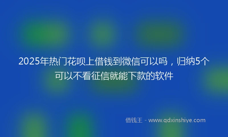2025年热门花呗上借钱到微信可以吗,归纳5个可以不看征信就能下款的软件
