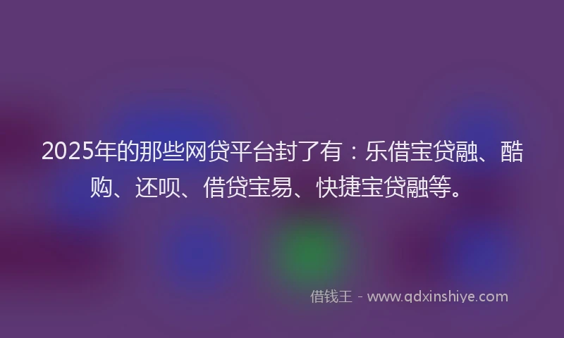 2025年的那些网贷平台封了有:乐借宝贷融、酷购、还呗、借贷宝易、快捷宝贷融等。
