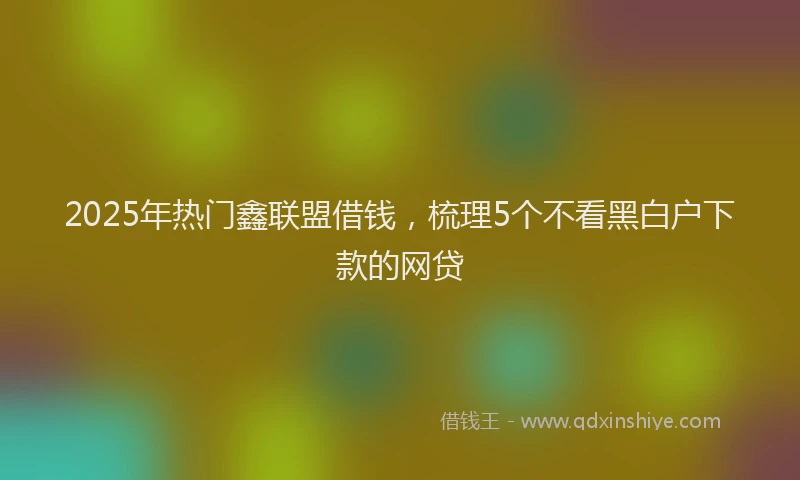 2025年热门鑫联盟借钱,梳理5个不看黑白户下款的网贷