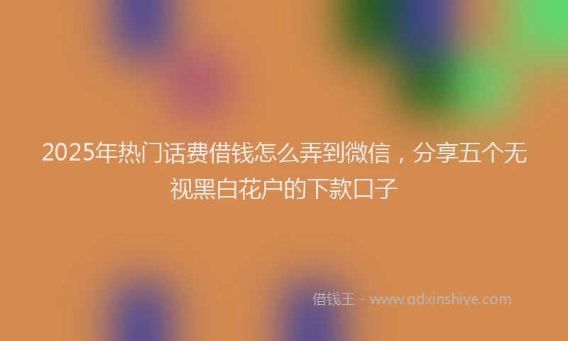 2025年热门话费借钱怎么弄到微信,分享五个无视黑白花户的下款口子