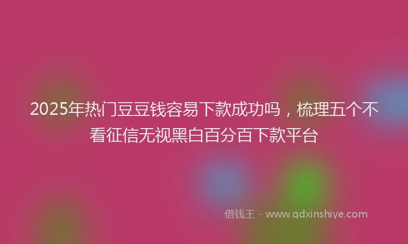 2025年热门豆豆钱容易下款成功吗，梳理五个不看征信无视黑白百分百下款平台