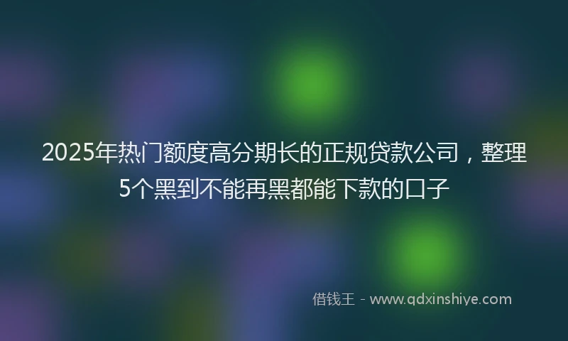 2025年热门额度高分期长的正规贷款公司，整理5个黑到不能再黑都能下款的口子