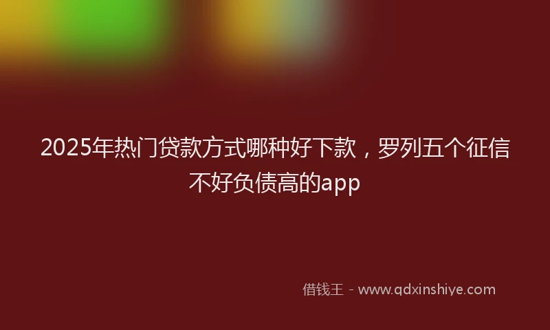 2025年热门贷款方式哪种好下款,罗列五个征信不好负债高的app