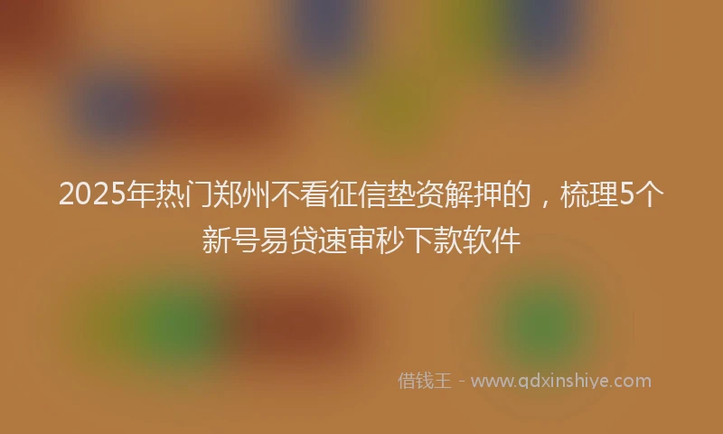 2025年热门郑州不看征信垫资解押的,梳理5个新号易贷速审秒下款软件