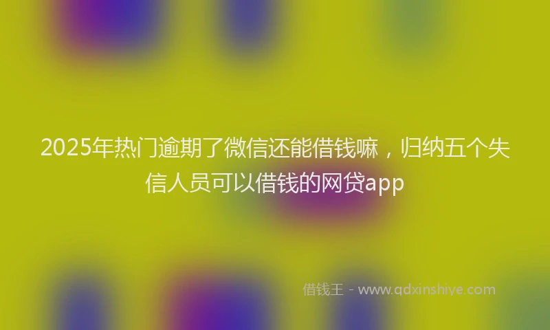 2025年热门逾期了微信还能借钱嘛，归纳五个失信人员可以借钱的网贷app