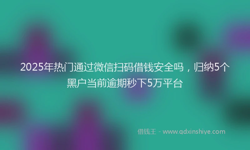 2025年热门通过微信扫码借钱安全吗，归纳5个黑户当前逾期秒下5万平台