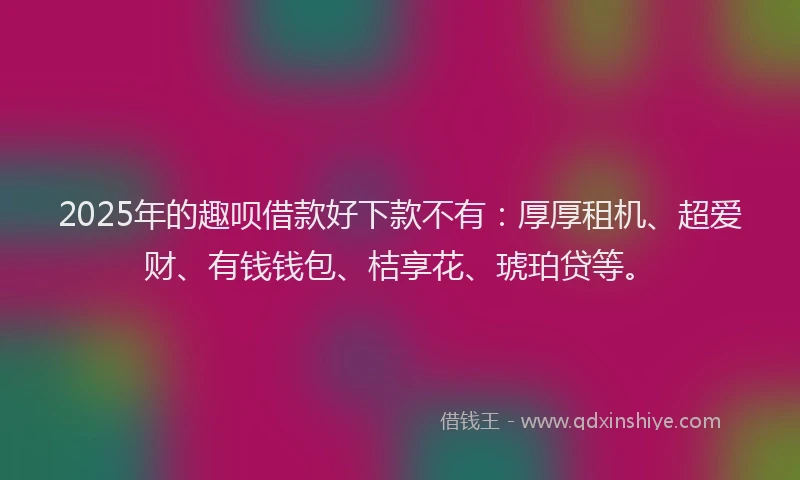 2025年的趣呗借款好下款不有：厚厚租机、超爱财、有钱钱包、桔享花、琥珀贷等。