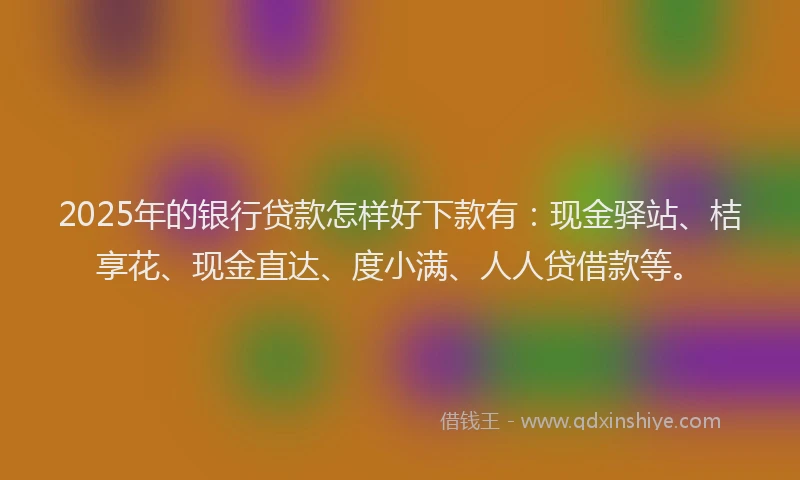 2025年的银行贷款怎样好下款有：现金驿站、桔享花、现金直达、度小满、人人贷借款等。