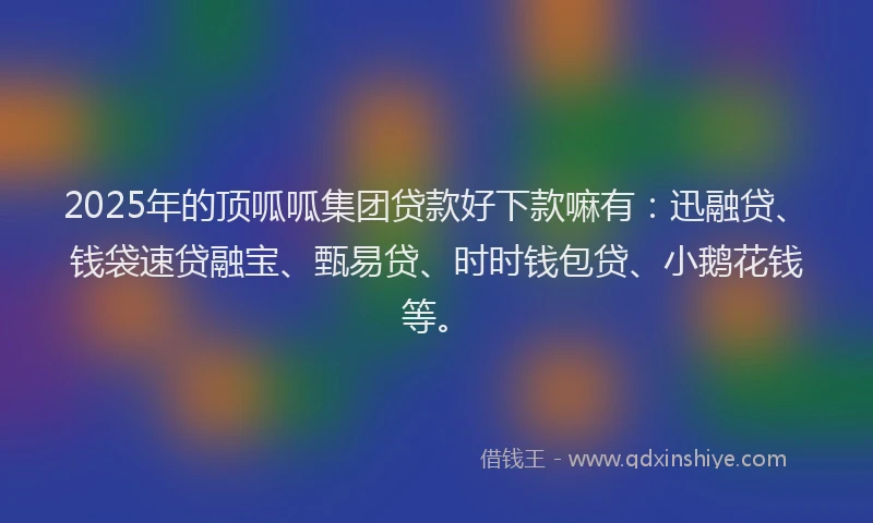 2025年的顶呱呱集团贷款好下款嘛有：迅融贷、钱袋速贷融宝、甄易贷、时时钱包贷、小鹅花钱等。