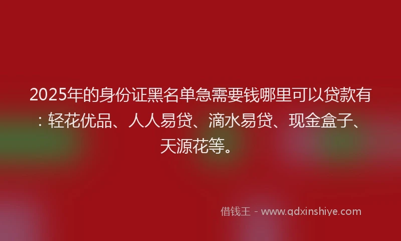2025年的身份证黑名单急需要钱哪里可以贷款有:轻花优品、人人易贷、滴水易贷、现金盒子、天源花等。