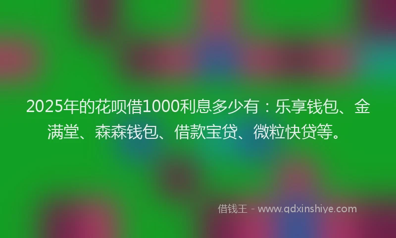 2025年的花呗借1000利息多少有：乐享钱包、金满堂、森森钱包、借款宝贷、微粒快贷等。