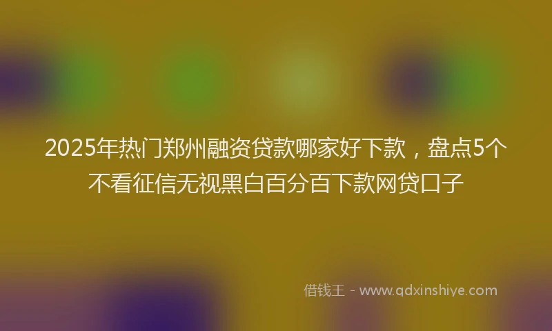 2025年热门郑州融资贷款哪家好下款，盘点5个不看征信无视黑白百分百下款网贷口子