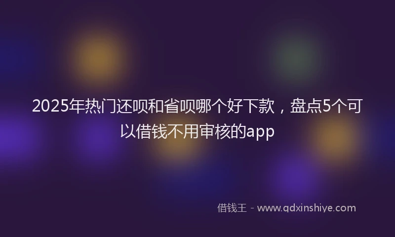 2025年热门还呗和省呗哪个好下款，盘点5个可以借钱不用审核的app