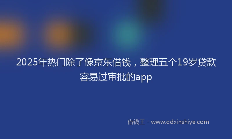 2025年热门除了像京东借钱，整理五个19岁贷款容易过审批的app