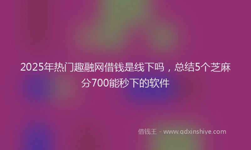 2025年热门趣融网借钱是线下吗，总结5个芝麻分700能秒下的软件