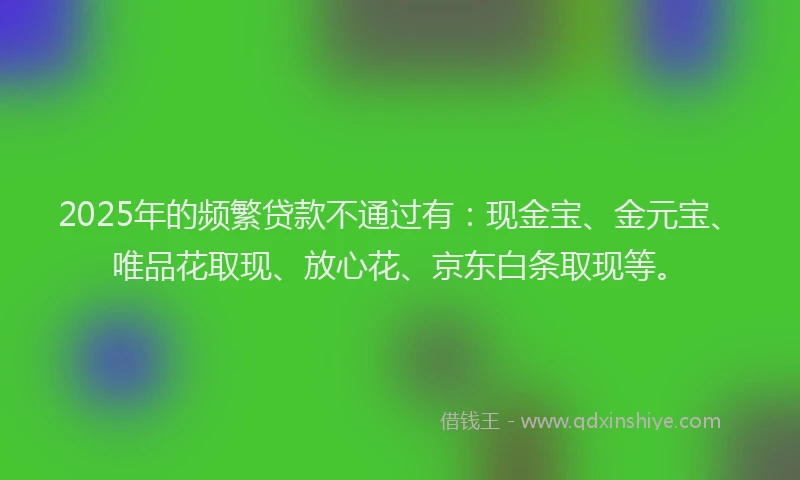 2025年的频繁贷款不通过有：现金宝、金元宝、唯品花取现、放心花、京东白条取现等。