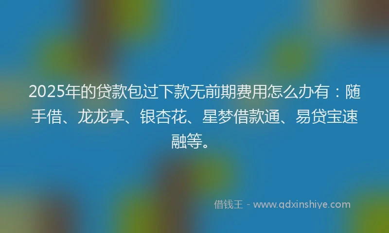 2025年的贷款包过下款无前期费用怎么办有:随手借、龙龙享、银杏花、星梦借款通、易贷宝速融等。