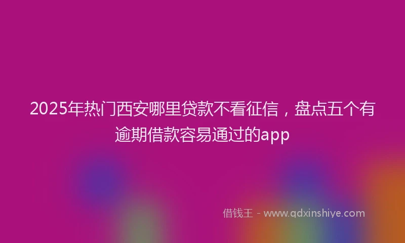 2025年热门西安哪里贷款不看征信,盘点五个有逾期借款容易通过的app