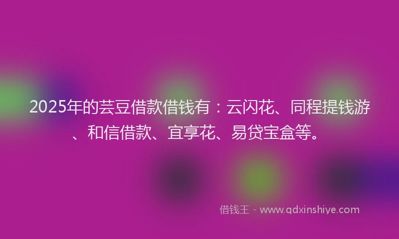 2025年的芸豆借款借钱有：云闪花、同程提钱游、和信借款、宜享花、易贷宝盒等。