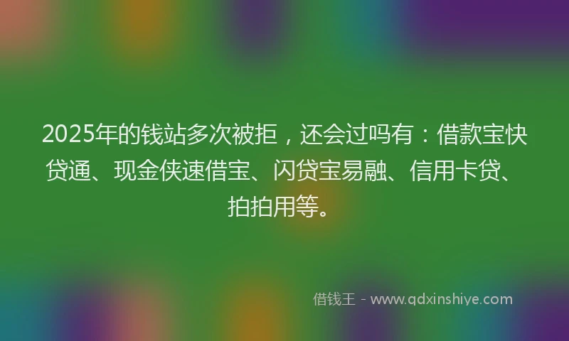 2025年的钱站多次被拒，还会过吗有：借款宝快贷通、现金侠速借宝、闪贷宝易融、信用卡贷、拍拍用等。