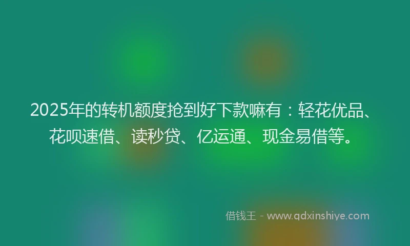 2025年的转机额度抢到好下款嘛有：轻花优品、花呗速借、读秒贷、亿运通、现金易借等。
