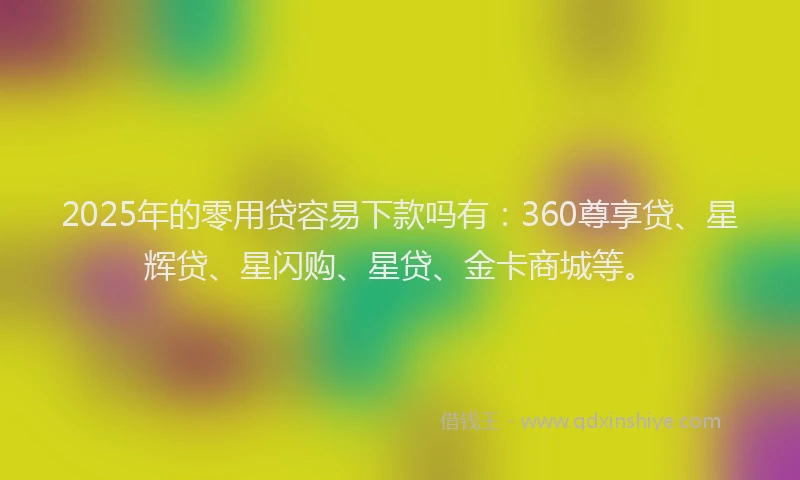 2025年的零用贷容易下款吗有:360尊享贷、星辉贷、星闪购、星贷、金卡商城等。