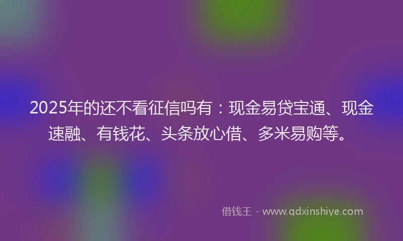 2025年的还不看征信吗有：现金易贷宝通、现金速融、有钱花、头条放心借、多米易购等。