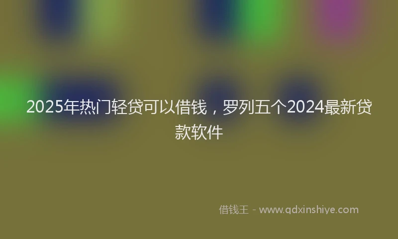 2025年热门轻贷可以借钱,罗列五个2024最新贷款软件
