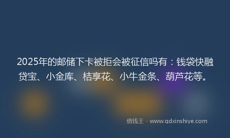 2025年的邮储下卡被拒会被征信吗有：钱袋快融贷宝、小金库、桔享花、小牛金条、葫芦花等。