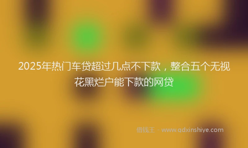 2025年热门车贷超过几点不下款，整合五个无视花黑烂户能下款的网贷