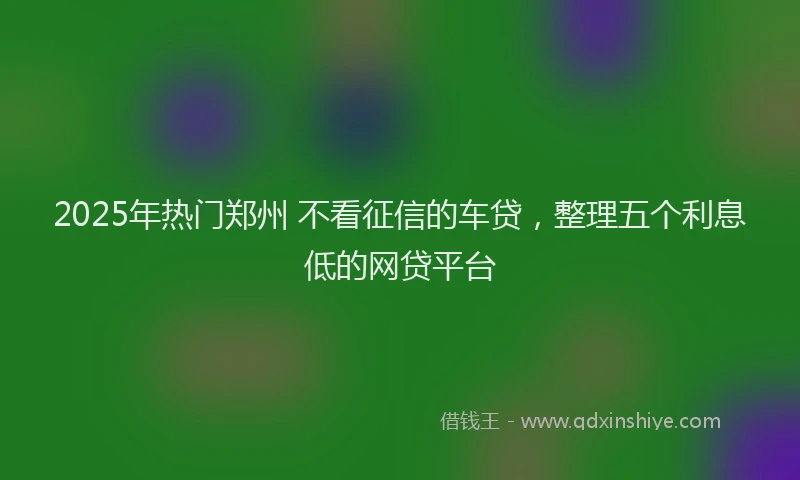 2025年热门郑州 不看征信的车贷,整理五个利息低的网贷平台