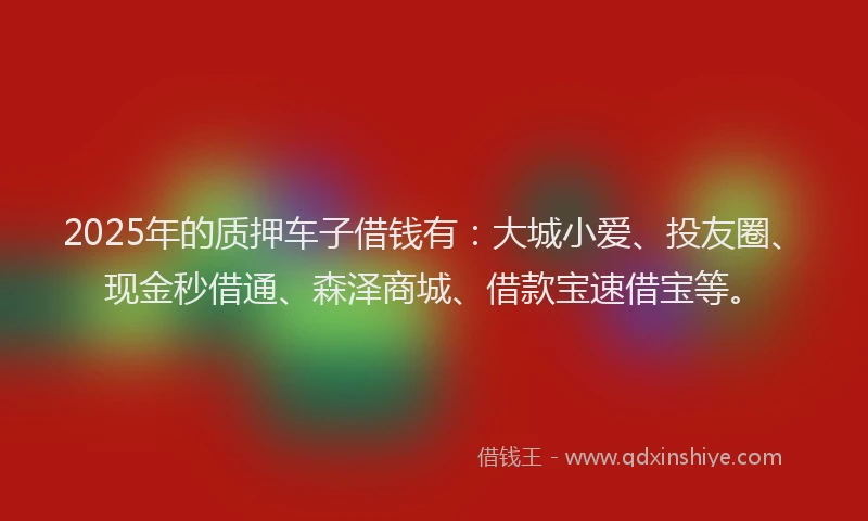2025年的质押车子借钱有:大城小爱、投友圈、现金秒借通、森泽商城、借款宝速借宝等。
