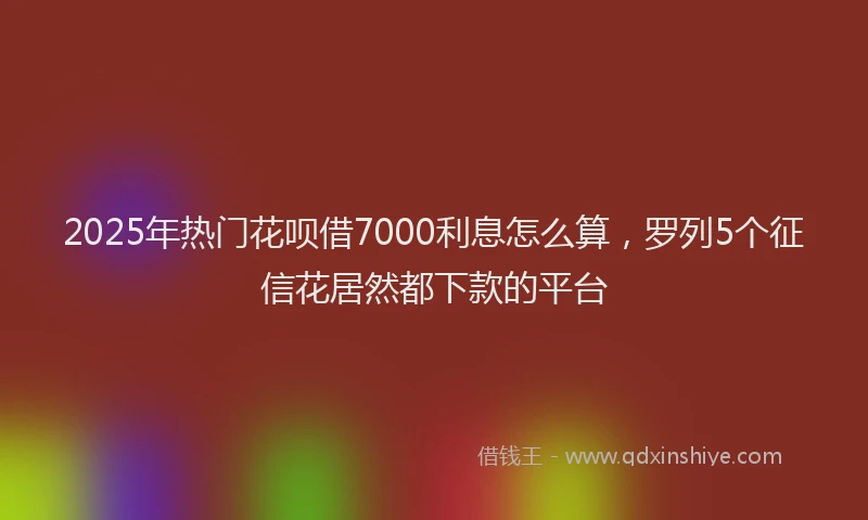 2025年热门花呗借7000利息怎么算,罗列5个征信花居然都下款的平台