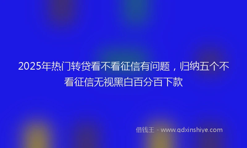 2025年热门转贷看不看征信有问题,归纳五个不看征信无视黑白百分百下款