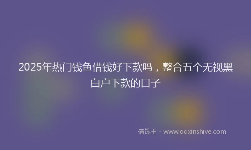 2025年热门钱鱼借钱好下款吗，整合五个无视黑白户下款的口子