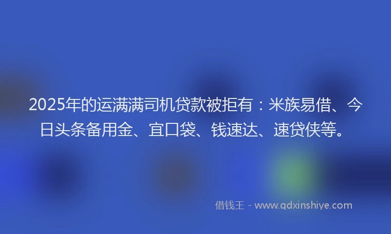 2025年的运满满司机贷款被拒有：米族易借、今日头条备用金、宜口袋、钱速达、速贷侠等。