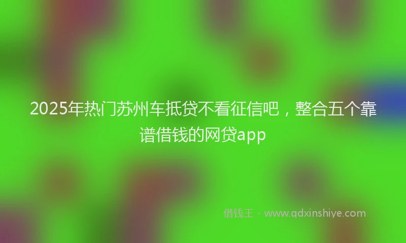 2025年热门苏州车抵贷不看征信吧，整合五个靠谱借钱的网贷app