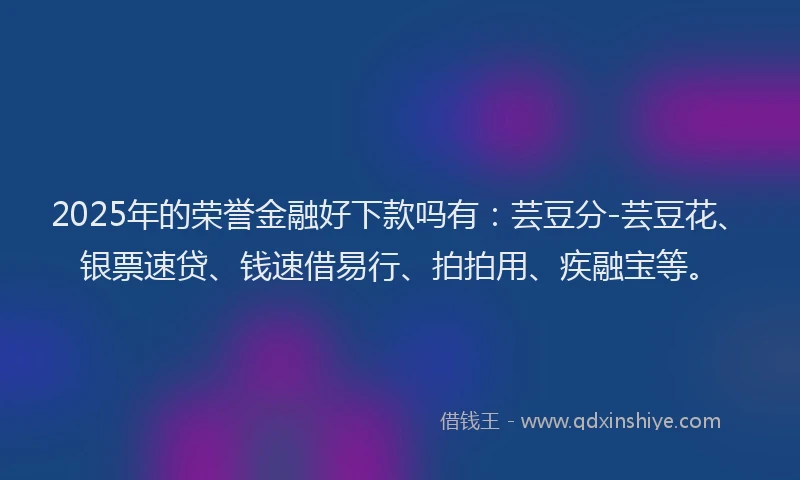 2025年的荣誉金融好下款吗有:芸豆分-芸豆花、银票速贷、钱速借易行、拍拍用、疾融宝等。